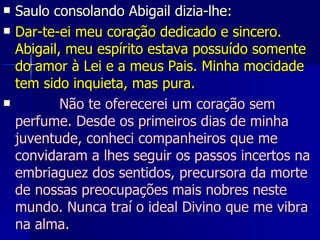 Saulo consolando Abigail dizia-lhe: Dar-te-ei meu coração dedicado e sincero. Abigail, meu espírito estava possuído somente do amor à Lei e a meus Pais. Minha mocidade tem sido inquieta, mas pura.            Não te oferecerei um coração sem perfume. Desde os primeiros dias de minha juventude, conheci companheiros que me convidaram a lhes seguir os passos incertos na embriaguez dos sentidos, precursora da morte de nossas preocupações mais nobres neste mundo. Nunca traí o ideal Divino que me vibra na alma.  