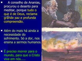      A conselho de Ananias, procurou o deserto para meditar, porque  tudo o que é de Deus, reclama grande paz e profunda compreensão. Além do mais há ainda a necessidade do sofrimento. Só a dor, nos ensina a sermos humanos. É preciso morrer para o mundo, para que o Cristo viva em nós.....  