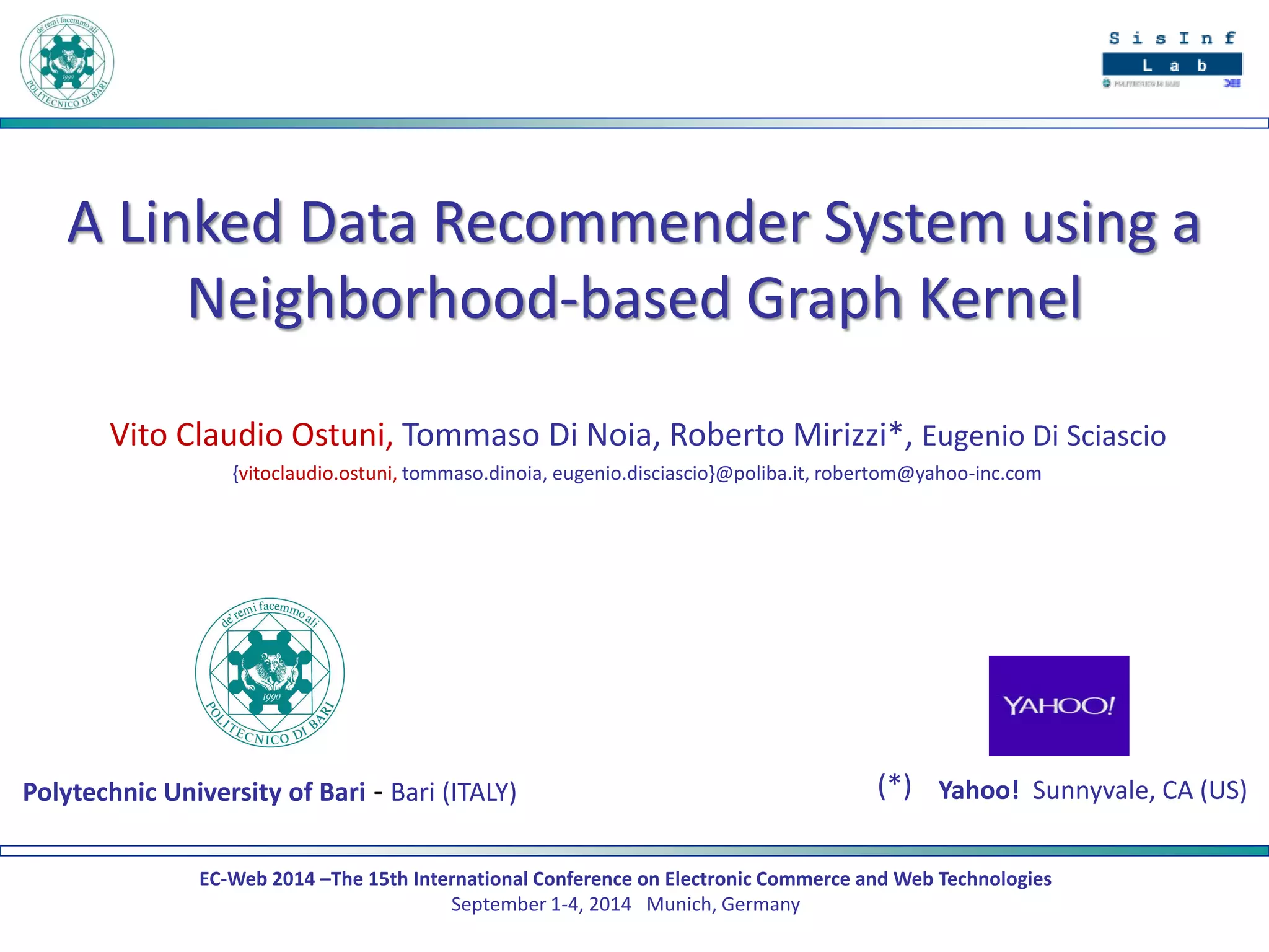 EC-Web 2014 –The 15th International Conference on Electronic Commerce and Web Technologies September 1-4, 2014 Munich, Germany 
A Linked Data Recommender System using a Neighborhood-based Graph Kernel 
Vito Claudio Ostuni, Tommaso Di Noia, Roberto Mirizzi*, Eugenio Di Sciascio 
{vitoclaudio.ostuni, tommaso.dinoia, eugenio.disciascio}@poliba.it, robertom@yahoo-inc.com 
Polytechnic University of Bari - Bari (ITALY) 
Yahoo! Sunnyvale, CA (US) 
(*)  