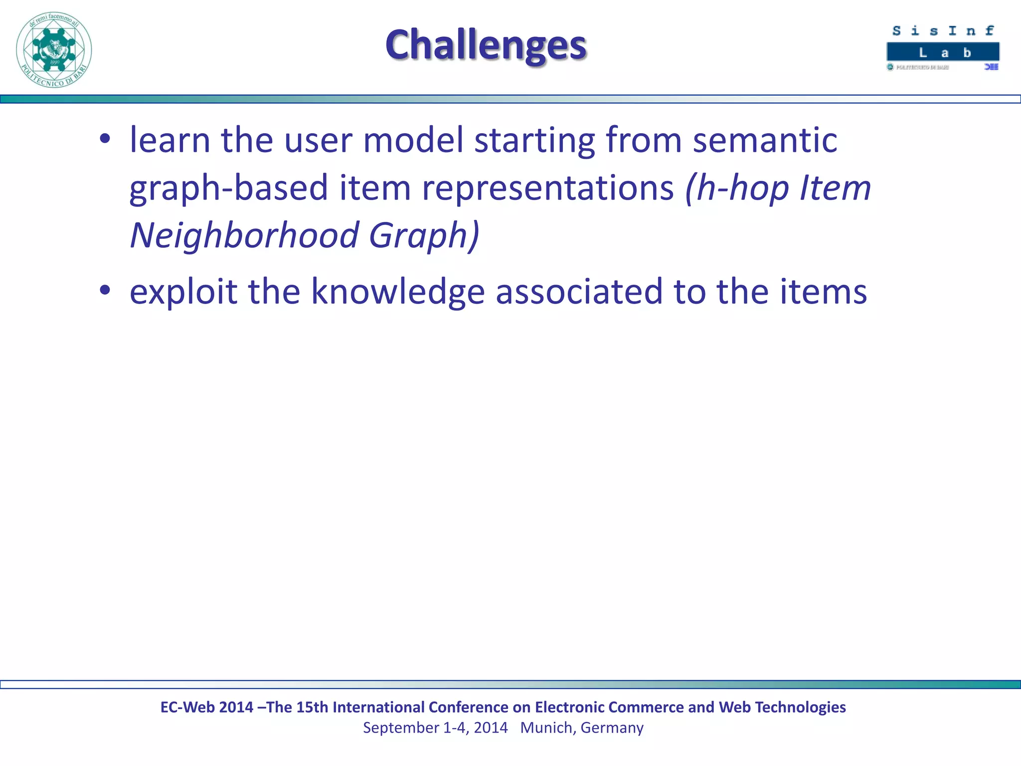 EC-Web 2014 –The 15th International Conference on Electronic Commerce and Web Technologies September 1-4, 2014 Munich, Germany 
Challenges 
•learn the user model starting from semantic graph-based item representations (h-hop Item Neighborhood Graph) 
•exploit the knowledge associated to the items  