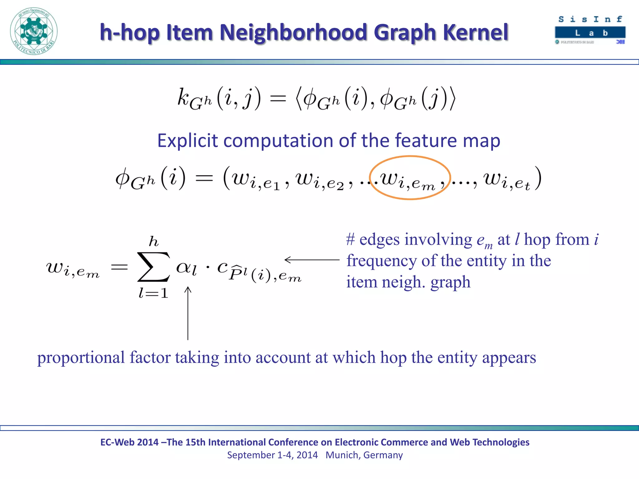 EC-Web 2014 –The 15th International Conference on Electronic Commerce and Web Technologies September 1-4, 2014 Munich, Germany 
h-hop Item Neighborhood Graph Kernel 
Explicit computation of the feature map 
# edges involving em at l hop from i 
frequency of the entity in the 
item neigh. graph 
proportional factor taking into account at which hop the entity appears  