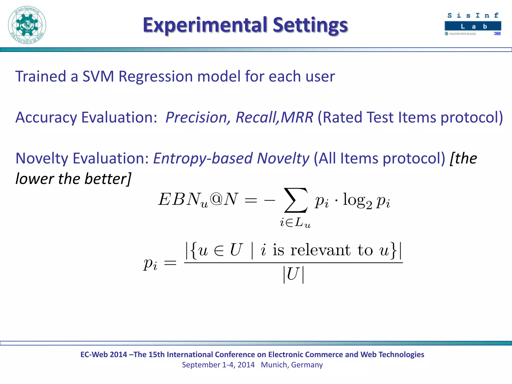 EC-Web 2014 –The 15th International Conference on Electronic Commerce and Web Technologies September 1-4, 2014 Munich, Germany 
Experimental Settings 
Trained a SVM Regression model for each user 
Accuracy Evaluation: Precision, Recall,MRR (Rated Test Items protocol) 
Novelty Evaluation: Entropy-based Novelty (All Items protocol) [the lower the better] 
 