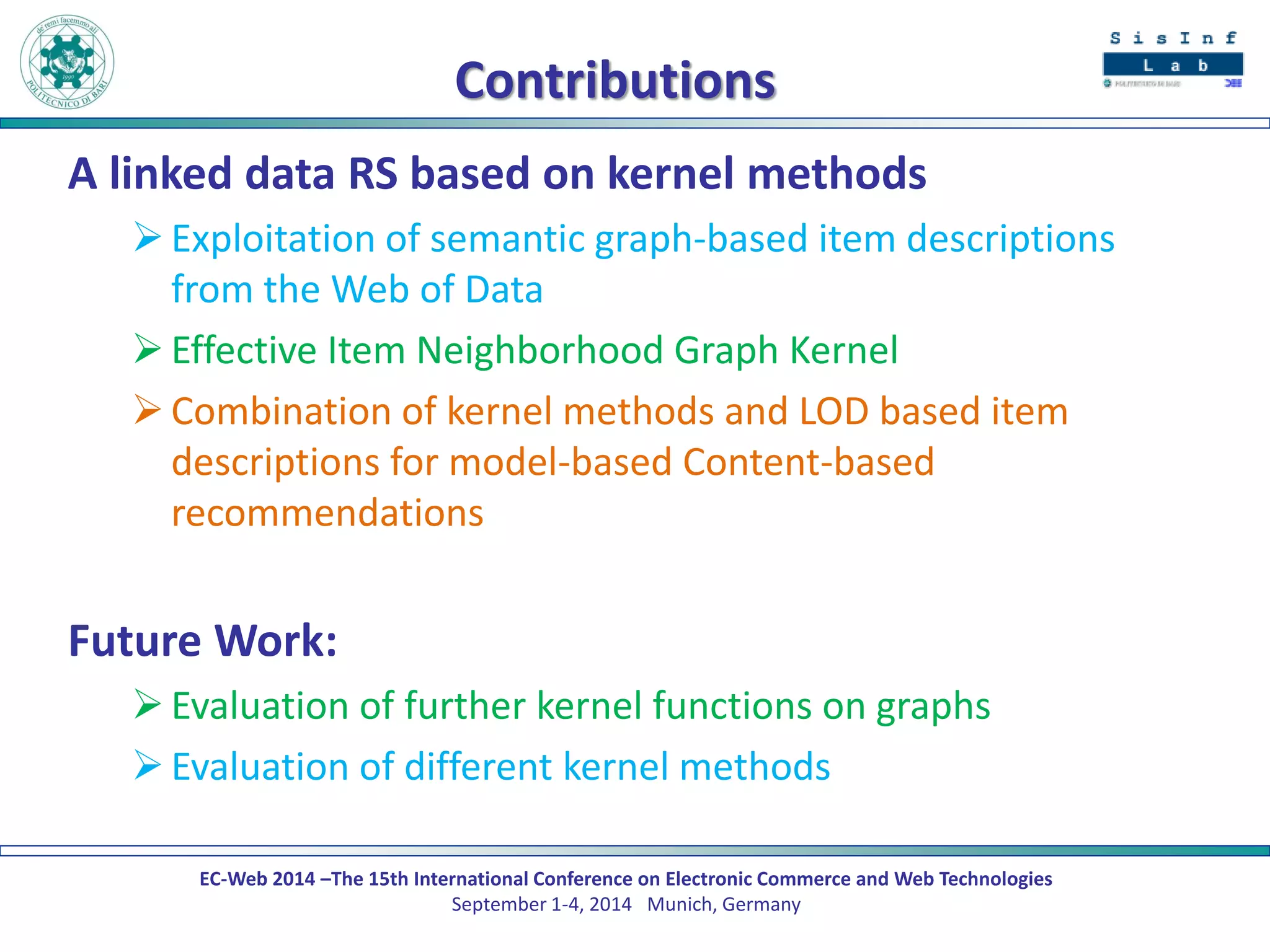 EC-Web 2014 –The 15th International Conference on Electronic Commerce and Web Technologies September 1-4, 2014 Munich, Germany 
Contributions 
A linked data RS based on kernel methods 
Exploitation of semantic graph-based item descriptions from the Web of Data 
Effective Item Neighborhood Graph Kernel 
Combination of kernel methods and LOD based item descriptions for model-based Content-based recommendations 
Future Work: 
Evaluation of further kernel functions on graphs 
Evaluation of different kernel methods 
 