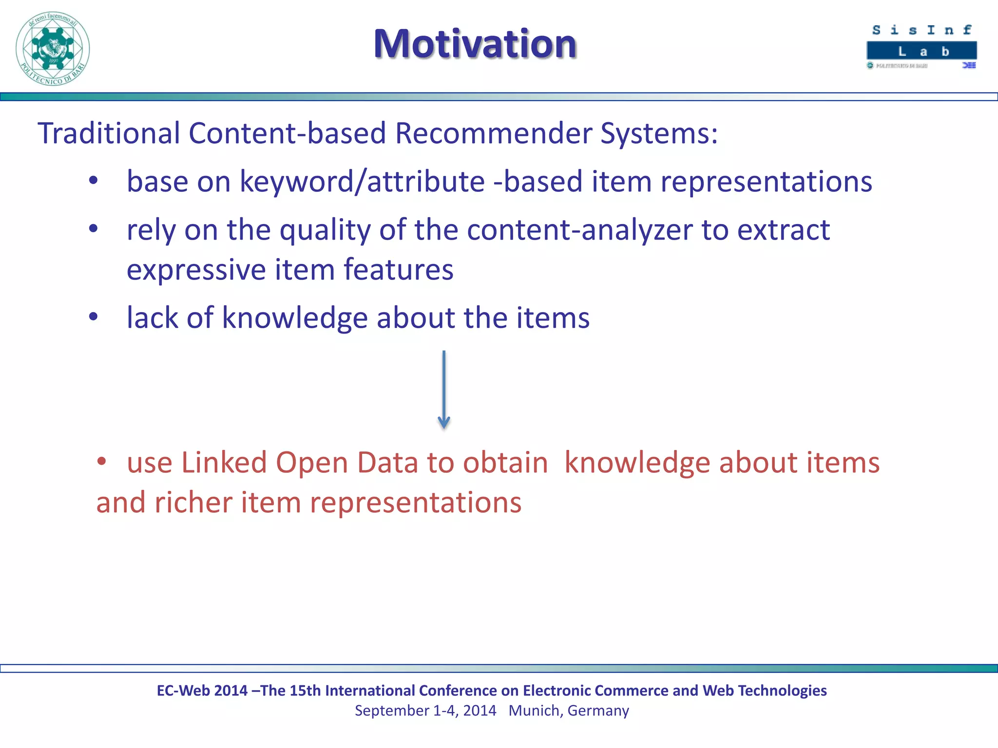 EC-Web 2014 –The 15th International Conference on Electronic Commerce and Web Technologies September 1-4, 2014 Munich, Germany 
Motivation 
Traditional Content-based Recommender Systems: 
•base on keyword/attribute -based item representations 
•rely on the quality of the content-analyzer to extract expressive item features 
•lack of knowledge about the items 
•use Linked Open Data to obtain knowledge about items and richer item representations  
