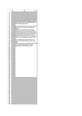P                    Q                         R
 1
 2
 3
 4
 5
 6
 7       This sheet is used in combination with the
 8       main character generator.                    4
 9       Enter the ranks that you wish to buy into the
10       Bought column and press "Update and
11       Return"
         Please note the program automatically
12       allocates all ranks randomly (according to
13       character class) if the auto add skills option
14       is selected therefore it may be necessary to
         reduce ranks in certain skills in order to
15       have skill points to spend. This is to enable
16       GM's to quickly generate npcs with skills
17       Due to Multiclassing options there is no
18       check on maximum ranks for cross class
19       skills
         There is space for an additional seven skills
20       at the bottom together with an area to
21       determine the base Ability for them.
22
23
24
25
26
27
28
29
30
31
32
33
34
35
36
37
38
39
40
41
42
43
44
45
46
47
48
49
50
51
52
53
54
55
56
 