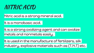 NITRIC ACID
Nitric acid is a strong mineral acid.
It is a monobasic acid.
It is a strong oxidizing agent and can oxidize
metals and nonmetals easily.
It is used in the manufacture of fertilizers, silk
industry, explosive materials such as (T.N.T) etc.
 
