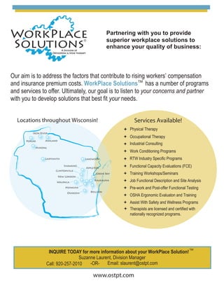 Partnering with you to provide
superior workplace solutions to
enhance your quality of business:
Our aim is to address the factors that contribute to rising workers’ compensation
and insurance premium costs. WorkPlace Solutions has a number of programs
and services to offer. Ultimately, our goal is to listen to your concerns and partner
with you to develop solutions that best fit your needs.
Occupational Therapy
Industrial Consulting
Work Conditioning Programs
Functional Capacity Evaluations (FCE)
Training Workshops/Seminars
Job Functional Description and Site Analysis
Pre-work and Post-offer Functional Testing
OSHA Ergonomic Evaluaton and Training
Assist With Safety and Wellness Programs
Services Available!Locations throughout Wisconsin!
INQUIRE TODAY for more information about your WorkPlace Solution!
Suzanne Laurent, Division Manager
Call: 920-257-2010 -OR- Email: slaurent@ostpt.com
Poplar Ashland
Ladysmith
Shawano
Clintonville
New London
Waupaca
Menasha
Oshkosh Brillion
Kaukauna
Green Bay
Appleton
Iron River
Lakewood
Therapists are licensed and certified with
nationally recognized programs.
TM
Minong
Physical Therapy
www.ostpt.com
RTW Industry Specific Programs
TM
 