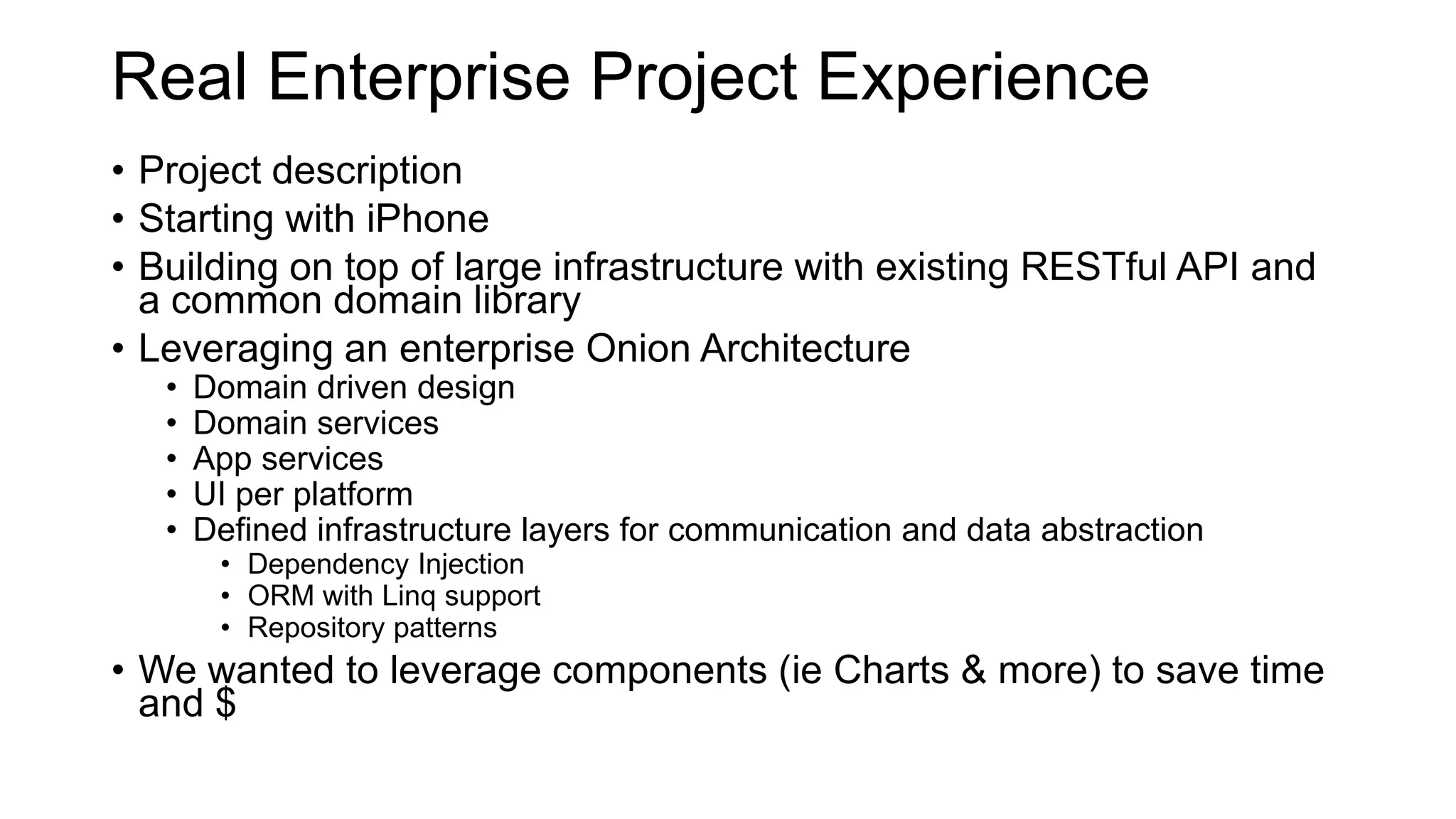 Real Enterprise Project Experience
• Project description
• Starting with iPhone
• Building on top of large infrastructure with existing RESTful API and
a common domain library
• Leveraging an enterprise Onion Architecture
• Domain driven design
• Domain services
• App services
• UI per platform
• Defined infrastructure layers for communication and data abstraction
• Dependency Injection
• ORM with Linq support
• Repository patterns
• We wanted to leverage components (ie Charts & more) to save time
and $
 