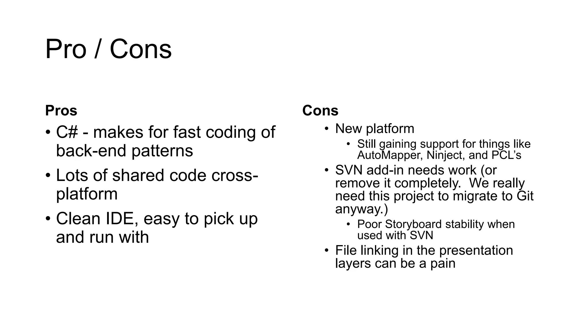 Pro / Cons
Pros
• C# - makes for fast coding of
back-end patterns
• Lots of shared code cross-
platform
• Clean IDE, easy to pick up
and run with
Cons
• New platform
• Still gaining support for things like
AutoMapper, Ninject, and PCL’s
• SVN add-in needs work (or
remove it completely. We really
need this project to migrate to Git
anyway.)
• Poor Storyboard stability when
used with SVN
• File linking in the presentation
layers can be a pain
 