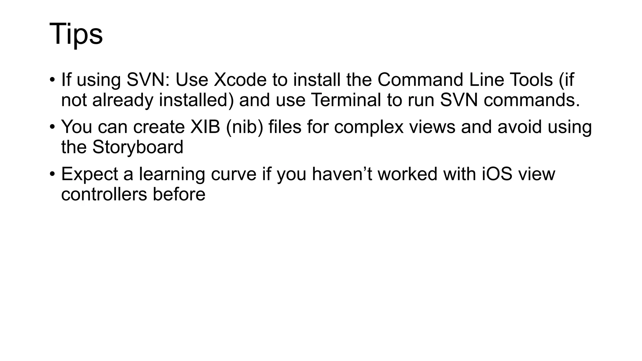 Tips
• If using SVN: Use Xcode to install the Command Line Tools (if
not already installed) and use Terminal to run SVN commands.
• You can create XIB (nib) files for complex views and avoid using
the Storyboard
• Expect a learning curve if you haven’t worked with iOS view
controllers before
 