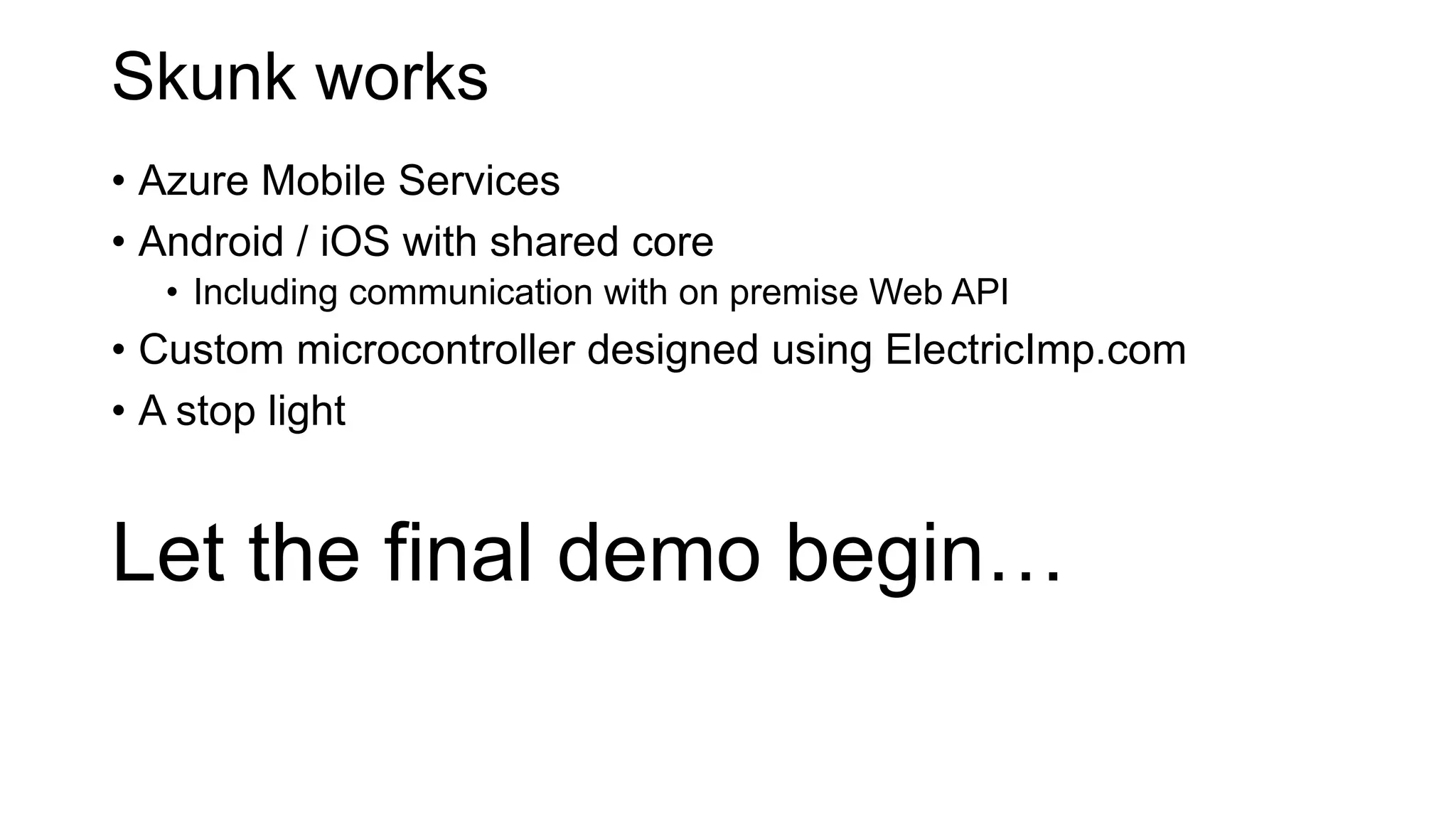 Skunk works
• Azure Mobile Services
• Android / iOS with shared core
• Including communication with on premise Web API
• Custom microcontroller designed using ElectricImp.com
• A stop light
Let the final demo begin…
 
