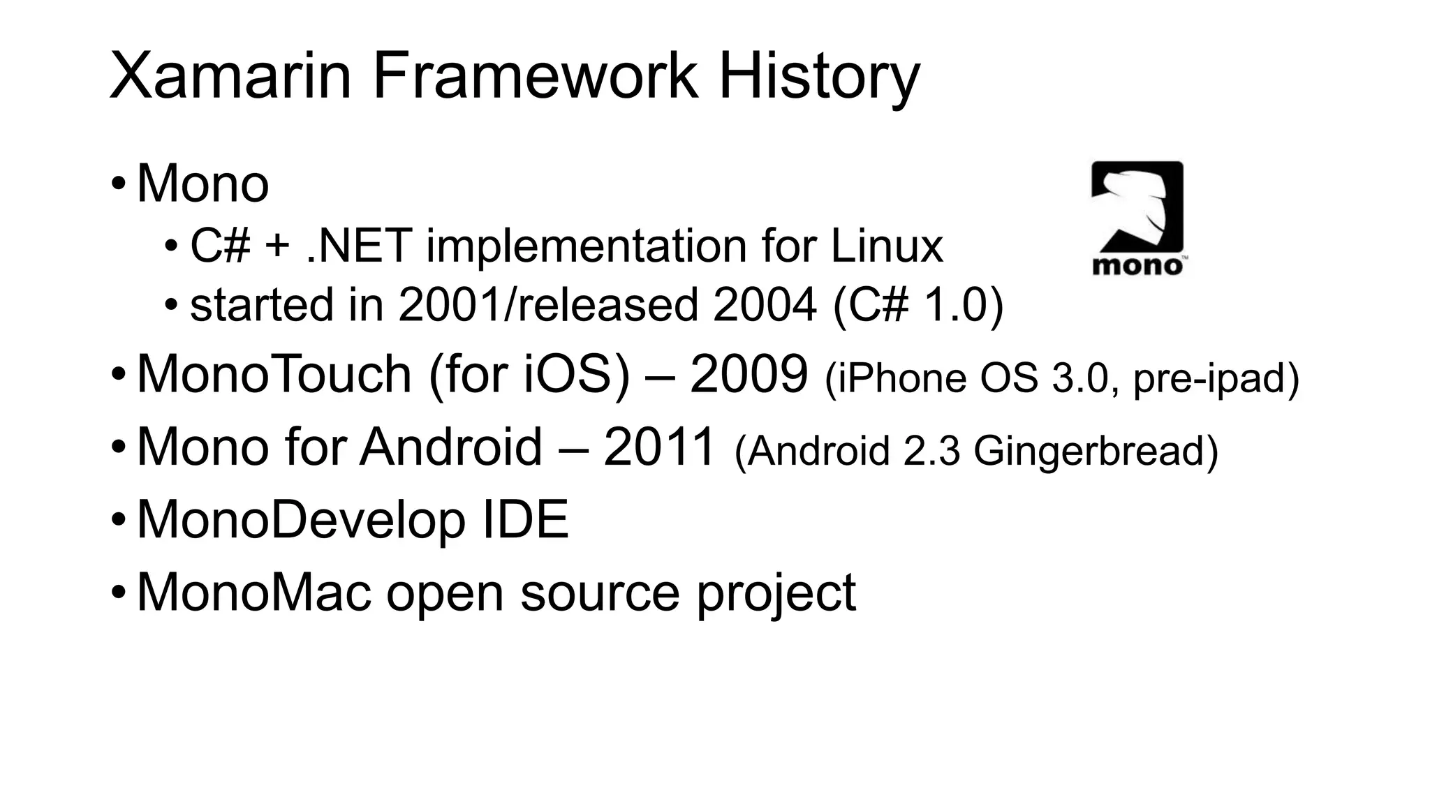 Xamarin Framework History
•Mono
• C# + .NET implementation for Linux
• started in 2001/released 2004 (C# 1.0)
•MonoTouch (for iOS) – 2009 (iPhone OS 3.0, pre-ipad)
•Mono for Android – 2011 (Android 2.3 Gingerbread)
•MonoDevelop IDE
•MonoMac open source project
 