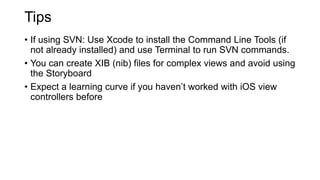 Tips
• If using SVN: Use Xcode to install the Command Line Tools (if
not already installed) and use Terminal to run SVN commands.
• You can create XIB (nib) files for complex views and avoid using
the Storyboard
• Expect a learning curve if you haven’t worked with iOS view
controllers before
 