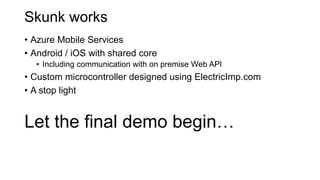 Skunk works
• Azure Mobile Services
• Android / iOS with shared core
• Including communication with on premise Web API
• Custom microcontroller designed using ElectricImp.com
• A stop light
Let the final demo begin…
 