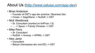 About Us (http://www.ostusa.com/app-dev)
• Brian Anderson
• Founder of OST’s app dev practice / Business Dev
• Crowe -> SageStone -> NuSoft -> OST
• Nick Westbrook
• Sr. Consultant (worked on ArtPrize 1.0)
• … -> Spout -> Family Christian -> OST
• Mike Perry
• Sr. Consultant
• NuSoft -> Amway -> KPMG -> OST
• Alex Jantz
• Consultant
• Belcan (Aerospace dev and EE) -> OST
 