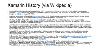 Xamarin History (via Wikipedia)
• In June 2000, Microsoft first announced their .NET Framework.[4] Miguel de Icaza of Ximian began investigating
whether a Linux version was feasible.[5] The Mono open source project was launched on July 19, 2001. Ximian was
bought by Novell on August 4, 2003.
• After the acquisition of Novell by Attachmate in April 2011, Attachmate announced hundreds of layoffs for the Novell
workforce, including Mono developers,[6]putting the future of Mono in question.[7][8]
• On May 16, 2011, Miguel De Icaza announced on his blog that Mono would be developed and supported by
Xamarin, which planned to release a new suite of mobile products. According to De Icaza, at least part of the original
Mono team had moved to the new company.[9]
• After this announcement, the future of the project was questioned, since MonoTouch and Mono for Android would now
be in direct competition with the existing commercial offerings owned by Attachmate, and considering that the Xamarin
team would have difficulty proving that they had not used technologies previously developed when they were employed
by Novell for the same work.[10][11]
• In July 2011, however, Novell, now a subsidiary of Attachmate, and Xamarin announced that Novell had granted a
perpetual license for Mono, MonoTouch and Mono for Android to Xamarin, which formally and legally took official
stewardship of the project.[12][13]
• In December 2012, Xamarin released Xamarin.Mac,[14] a plugin for the existing MonoDevelop Integrated development
environment (IDE), allowing developers to build C#-based applications for the Apple OS X operating system and
package them for publishing via the Apple App Store.
• In February 2013, Xamarin announced the release of Xamarin 2.0.[15] The release included two main
components: Xamarin Studio, which bundled Xamarin's previous, separate iOS, Android and Apple OS X development
tools into a single application;[16] and integration with Visual Studio, Microsoft's IDE for the .NET Framework, allowing
Visual Studio to be used for creating applications for iOS and Android, as well as for Windows.
 