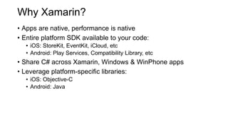 Why Xamarin?
• Apps are native, performance is native
• Entire platform SDK available to your code:
• iOS: StoreKit, EventKit, iCloud, etc
• Android: Play Services, Compatibility Library, etc
• Share C# across Xamarin, Windows & WinPhone apps
• Leverage platform-specific libraries:
• iOS: Objective-C
• Android: Java
 