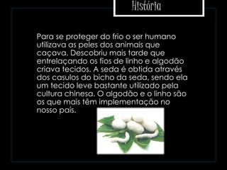 História
 Para se proteger do frio o ser humano
utilizava as peles dos animais que
caçava. Descobriu mais tarde que
entrelaçando os fios de linho e algodão
criava tecidos. A seda é obtida através
dos casulos do bicho da seda, sendo ela
um tecido leve bastante utilizado pela
cultura chinesa. O algodão e o linho são
os que mais têm implementação no
nosso país.
 