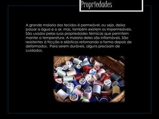 Propriedades
 A grande maioria dos tecidos é permeável, ou seja, deixa
passar a água e o ar, mas, também existem os impermeáveis.
São usados pelas suas propriedades térmicas que permitem
manter a temperatura. A maioria deles são inflamáveis. São
resistentes à fricção e elásticos retomando a forma depois de
deformados. Para serem duráveis, alguns precisam de
cuidados.
 
