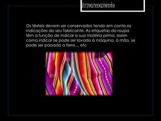 Armazenamento
 Os têxteis devem ser conservados tendo em conta as
indicações do seu fabricante. As etiquetas da roupa
têm a função de indicar a sua matéria prima, assim
como indicar se pode ser lavado à máquina, à mão, se
pode ser passado a ferro… etc
 