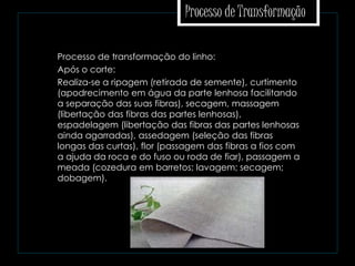 Processo de Transformação
 Processo de transformação do linho:
 Após o corte:
 Realiza-se a ripagem (retirada de semente), curtimento
(apodrecimento em água da parte lenhosa facilitando
a separação das suas fibras), secagem, massagem
(libertação das fibras das partes lenhosas),
espadelagem (libertação das fibras das partes lenhosas
ainda agarradas), assedagem (seleção das fibras
longas das curtas), flor (passagem das fibras a fios com
a ajuda da roca e do fuso ou roda de fiar), passagem a
meada (cozedura em barretos; lavagem; secagem;
dobagem).
 