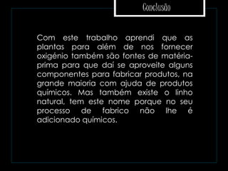 Conclusão
 Com este trabalho aprendi que as
plantas para além de nos fornecer
oxigénio também são fontes de matéria-
prima para que daí se aproveite alguns
componentes para fabricar produtos, na
grande maioria com ajuda de produtos
químicos. Mas também existe o linho
natural, tem este nome porque no seu
processo de fabrico não lhe é
adicionado químicos.
 