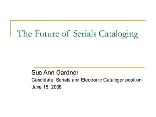 The Future of Serials Cataloging Sue Ann Gardner Candidate, Serials and Electronic Cataloger position June 15, 2006 
