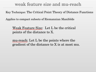 weak feature size and mu-reach
Key Technique: The Critical Point Theory of Distance Functions
!
Applies to compact subsets of Riemannian Manifolds
Weak Feature Size: Let L be the critical
points of the distance to X.
!
mu-reach: Let L be the points where the
gradient of the distance to X is at most mu.
 