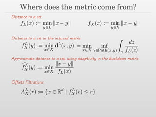 Where does the metric come from?
fL(x) := min
y2L
kx yk fX(x) := min
y2X
kx yk
Distance to a set
fL
X(y) := min
x2X
dL
(x, y) = min
x2X
inf
2Path(x,y)
Z
dz
fL(z)
Distance to a set in the induced metric
cfL
X(y) := min
x2X
kx yk
fL(x)
Approximate distance to a set, using adaptivity in the Euclidean metric
Offsets Filtrations
AL
X (r) := {x 2 Rd
| fL
X(x)  r}
 