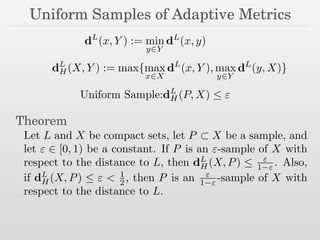 Uniform Samples of Adaptive Metrics
dL
(x, Y ) := min
y2Y
dL
(x, y)
dL
H(X, Y ) := max{max
x2X
dL
(x, Y ), max
y2Y
dL
(y, X)}
Uniform Sample:dL
H(P, X)  "
Theorem
Let L and X be compact sets, let P ⇢ X be a sample, and
let " 2 [0, 1) be a constant. If P is an "-sample of X with
respect to the distance to L, then dL
H(X, P)  "
1 " . Also,
if dL
H(X, P)  " < 1
2 , then P is an "
1 " -sample of X with
respect to the distance to L.
 