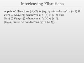 Interleaving Filtrations
A pair of ﬁltrations (F, G) is (h1, h2)-interleaved in (s, t) if
F(r) ✓ G(h1(r)) whenever r, h1(r) 2 (s, t) and
G(r) ✓ F(h2(r)) whenever r, h2(r) 2 (s, t).
(h1, h2 must be nondecreasing in (s, t)).
 
