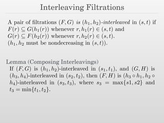 Interleaving Filtrations
A pair of ﬁltrations (F, G) is (h1, h2)-interleaved in (s, t) if
F(r) ✓ G(h1(r)) whenever r, h1(r) 2 (s, t) and
G(r) ✓ F(h2(r)) whenever r, h2(r) 2 (s, t).
(h1, h2 must be nondecreasing in (s, t)).
If (F, G) is (h1, h2)-interleaved in (s1, t1), and (G, H) is
(h3, h4)-interleaved in (s2, t2), then (F, H) is (h3 h1, h2
h4)-interleaved in (s3, t3), where s3 = max{s1, s2} and
t3 = min{t1, t2}.
Lemma (Composing Interleavings)
 