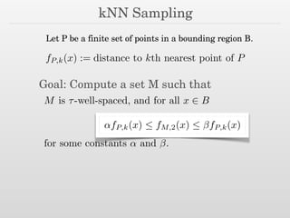 kNN Sampling
fP,k(x) := distance to kth nearest point of P
Let P be a finite set of points in a bounding region B.
Goal: Compute a set M such that
M is ⌧-well-spaced, and for all x 2 B
↵fP,k(x)  fM,2(x)  fP,k(x)
for some constants ↵ and .
 