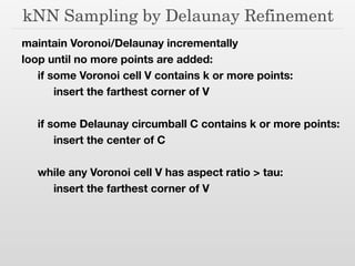 kNN Sampling by Delaunay Refinement
maintain Voronoi/Delaunay incrementally
loop until no more points are added:
	 if some Voronoi cell V contains k or more points:
	 	 insert the farthest corner of V
!
	 if some Delaunay circumball C contains k or more points:
	 	 insert the center of C
!
	 while any Voronoi cell V has aspect ratio > tau:
	 	 insert the farthest corner of V
 