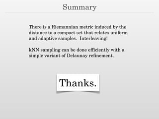 Summary
There is a Riemannian metric induced by the
distance to a compact set that relates uniform
and adaptive samples. Interleaving!
!
kNN sampling can be done efficiently with a
simple variant of Delaunay refinement.
Thanks.
 