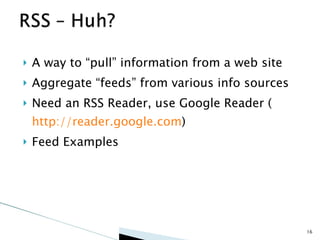 A way to “pull” information from a web site Aggregate “feeds” from various info sources Need an RSS Reader, use Google Reader ( http://reader.google.com ) Feed Examples 