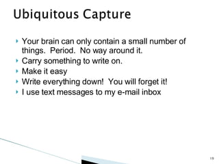 Your brain can only contain a small number of things.  Period.  No way around it. Carry something to write on.  Make it easy Write everything down!  You will forget it! I use text messages to my e-mail inbox 
