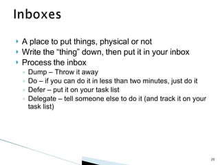 A place to put things, physical or not Write the “thing” down, then put it in your inbox Process the inbox Dump – Throw it away Do – if you can do it in less than two minutes, just do it Defer – put it on your task list Delegate – tell someone else to do it (and track it on your task list) 