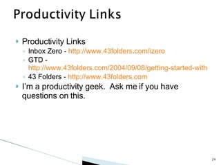 Productivity Links Inbox Zero -  http://www.43folders.com/izero GTD -  http://www.43folders.com/2004/09/08/getting-started-with-getting-things-done 43 Folders -  http://www.43folders.com I’m a productivity geek.  Ask me if you have questions on this. 