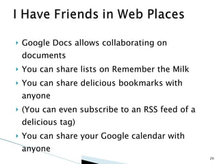 Google Docs allows collaborating on documents You can share lists on Remember the Milk You can share delicious bookmarks with anyone (You can even subscribe to an RSS feed of a delicious tag) You can share your Google calendar with anyone 