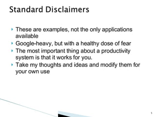 These are examples, not the only applications available Google-heavy, but with a healthy dose of fear The most important thing about a productivity system is that it works for you.  Take my thoughts and ideas and modify them for your own use 