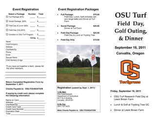 Event Registration                        Event Registration Packages
   Select a Package
   Full Package ($75)
                             Number
                              _____
                                       Total
                                      $_______
                                                    Full Package:                        $75.00
                                                          Field Day, Lunch, Golf (includes cart
                                                          and range balls) and Dinner at Turf
                                                                                                         OSU Turf 
   Social Package ($25)       _____   $_______            Farm

   Field Day & Lunch ($25)    _____   $_______      Social Package:                     $25.00
                                                                                                          Field  Day,  
                                                         Dinner at Turf Farm
   Field Day Only ($15)       _____

   Donation to OSU Turf Program
                                      $_______

                                      $_______
                                                    Field Day Package:                   $25.00        Golf Outing,  
                                                          Field Day & Lunch at Trysting Tree


Name
                              TOTAL $_______
                                                    Field Day Only                      $15.00          & Dinner 
Club/Company
Address
City/State/Zip
                                                                                                         September 16, 2011
Phone
Email
                                                                                                           Corvallis, Oregon
Spouse Name
Child Name(s) & Age


*If you have put together a team, please list
 the other members.




Return Completed Registration Form by
September 1, 2011

Checks Payable to: OSU FOUNDATION
                                                 Registration (submit by Sept. 1, 2011)
                                                 1) By Mail:                                        Friday, September 16, 2011
If paying by credit card, please complete        Rob Golembiewski
the following information:                       Department of Horticulture                            OSU Turf Research Field Day at
                                                 4017 ALS Building
Name on Card _______________________             Corvallis, OR 97331                                     Lewis Brown Farm
Address _____________________________
City/State/Zip ________________________          2) By Fax:                                            Lunch & Golf at Trysting Tree GC
Credit Card Type _____________________           (541) 737-3479
Credit Card Number ___________________
                                                 Make Checks Payable to: OSU FOUNDATION                Dinner at Lewis Brown Farm
Expiration Date _______________________
Total _______________________________
 
