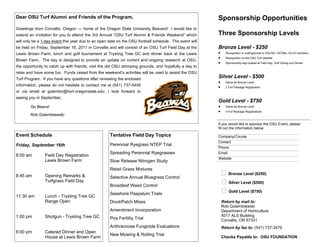Dear OSU Turf Alumni and Friends of the Program,                                                        Sponsorship Opportunities
Greetings from Corvallis, Oregon — home of the Oregon State University Beavers! I would like to
extend an invitation for you to attend the 3rd Annual “OSU Turf Alumni & Friends Weekend” which         Three Sponsorship Levels
will only be a 1-day event this year due to an open date on the OSU football schedule. The event will
be held on Friday, September 16, 2011 in Corvallis and will consist of an OSU Turf Field Day at the     Bronze Level - $250
Lewis Brown Farm, lunch and golf tournament at Trysting Tree GC and dinner back at the Lewis               Recognition in mailing/email to OGCSA, OSTMA, OLCA members
                                                                                                           Recognition on the OSU Turf website
Brown Farm. The day is designed to provide an update on current and ongoing research at OSU,
                                                                                                           Sponsorship sign posted at Field Day, Golf Outing and Dinner
the opportunity to catch up with friends, visit the old OSU stomping grounds, and hopefully a day to
relax and have some fun. Funds raised from the weekend’s activities will be used to assist the OSU
Turf Program. If you have any questions after reviewing the enclosed
                                                                                                        Silver Level - $500
                                                                                                           Same as Bronze Level
information, please do not hesitate to contact me at (541) 737-5449                                        2 Full Package Registration
or via email at golembir@hort.oregonstate.edu. I look forward to
seeing you in September.
                                                                                                        Gold Level - $750
        Go Beavs!                                                                                          Same as Bronze Level
                                                                                                           4 Full Package Registrations
        Rob Golembiewski

                                                                                                        If you would like to sponsor the OSU Event, please
                                                                                                        fill out the information below:

Event Schedule                                      Tentative Field Day Topics                          Company/Course
                                                                                                        Contact
Friday, September 16th                              Perennial Ryegrass NTEP Trial
                                                                                                        Phone
                                                    Spreading Perennial Ryegrasses                      Email
8:00 am         Field Day Registration
                                                                                                        Website
                Lewis Brown Farm                    Slow Release Nitrogen Study
                                                    Retail Grass Mixtures
8:45 am         Opening Remarks &                   Selective Annual Bluegrass Control
                                                                                                          Bronze Level ($250)
                Turfgrass Field Day
                                                    Broadleaf Weed Control
                                                                                                          Silver Level ($500)
                                                    Seashore Paspalum Trials
                                                                                                          Gold Level ($750)
11:30 am        Lunch - Trysting Tree GC
                Range Open                          Divot/Patch Mixes                                    Return by mail to:
                                                                                                         Rob Golembiewski
                                                    Amendment Incorporation                              Department of Horticulture
1:00 pm         Shotgun - Trysting Tree GC                                                               4017 ALS Building
                                                    Poa Fertility Trial                                  Corvallis, OR 97331
                                                    Anthracnose Fungicide Evaluations                    Return by fax to: (541) 737-3479
6:00 pm         Catered Dinner and Open
                                                    New Mowing & Rolling Trial
                House at Lewis Brown Farm                                                                Checks Payable to: OSU FOUNDATION
 