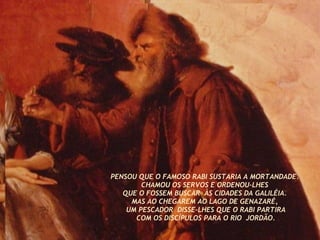 PENSOU QUE O FAMOSO RABI SUSTARIA A MORTANDADE.  CHAMOU OS SERVOS E ORDENOU-LHES  QUE O FOSSEM BUSCAR  ÀS CIDADES DA GALILÉIA.  MAS AO CHEGAREM AO LAGO DE GENAZARÉ,  UM PESCADOR  DISSE-LHES QUE O RABI PARTIRA COM OS DISCÍPULOS PARA O RIO  JORDÃO. 