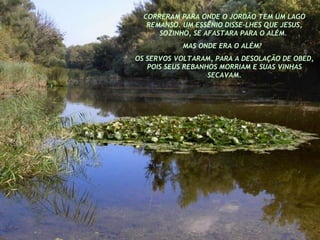 CORRERAM PARA ONDE O JORDÃO TEM UM LAGO REMANSO. UM ESSÊNIO DISSE-LHES QUE JESUS, SOZINHO, SE AFASTARA PARA O ALÉM.  MAS ONDE ERA O ALÉM?  OS SERVOS VOLTARAM, PARA A DESOLAÇÃO DE OBED, POIS SEUS REBANHOS MORRIAM E SUAS VINHAS SECAVAM. 