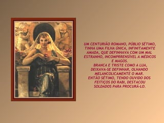 UM CENTURIÃO ROMANO, PÚBLIO SÉTIMO, TINHA UMA FILHA ÚNICA, INFINITAMENTE AMADA, QUE DEFINHAVA COM UM MAL  ESTRANHO, INCOMPRRENSÍVEL A MÉDICOS E MAGOS. BRANCA E TRISTE COMO A LUA, DEIXAVA-SE DEFINHAR, OLHANDO  MELANCOLICAMENTE O MAR.  ENTÃO SÉTIMO, TENDO OUVIDO DOS  FEITIÇOS DO RABI, DESTACOU SOLDADOS PARA PROCURÁ-LO. 