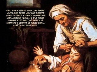 ORA, NUM CASEBRE VIVIA UMA POBRE VIÚVA,QUE TINHA UM FILHO DOENTE COM AS FEBRES. ESTENDIDO SOBRE OS SEUS JOELHOS PEDIA-LHE QUE FOSSE CHAMAR ESSE RABI QUE AMAVA AS CRIANÇAS E CURAVA OS MALES COM A CARÍCIA DAS SUAS MÃOS. 