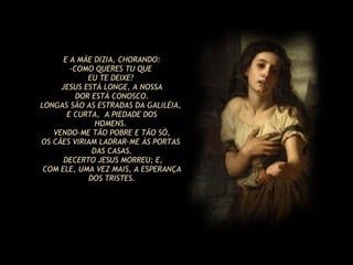 E A MÃE DIZIA, CHORANDO: COMO QUERES TU QUE  EU TE DEIXE?  JESUS ESTÁ LONGE, A NOSSA DOR ESTÁ CONOSCO. LONGAS SÃO AS ESTRADAS DA GALILÉIA,  E CURTA,  A PIEDADE DOS HOMENS.  VENDO-ME TÃO POBRE E TÃO SÓ, OS CÃES VIRIAM LADRAR-ME ÀS PORTAS  DAS CASAS. DECERTO JESUS MORREU; E, COM ELE, UMA VEZ MAIS, A ESPERANÇA DOS TRISTES. 