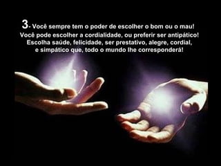 3 - Você sempre tem o poder de escolher o bom ou o mau! Você pode escolher a cordialidade, ou preferir ser antipático! Escolha saúde, felicidade, ser prestativo, alegre, cordial,  e simpático que, todo o mundo lhe corresponderá! 