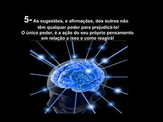 5-  As sugestões, e afirmações, dos outros não têm qualquer poder para prejudicá-lo! O único poder, é a ação do seu próprio pensamento em relação a isso e como reagirá! 